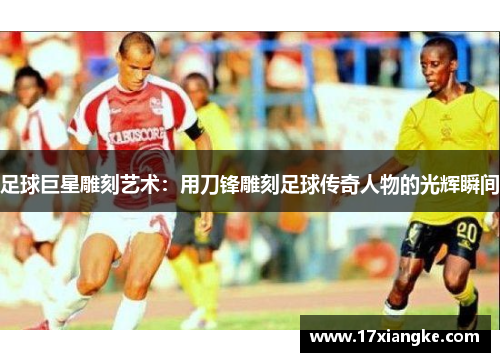 足球巨星雕刻艺术：用刀锋雕刻足球传奇人物的光辉瞬间