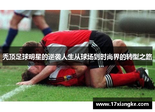 秃顶足球明星的逆袭人生从球场到时尚界的转型之路