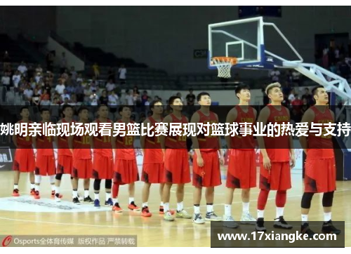 姚明亲临现场观看男篮比赛展现对篮球事业的热爱与支持