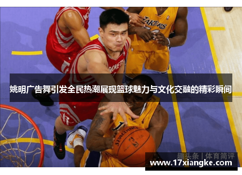 姚明广告舞引发全民热潮展现篮球魅力与文化交融的精彩瞬间