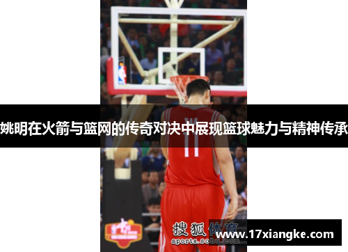 姚明在火箭与篮网的传奇对决中展现篮球魅力与精神传承