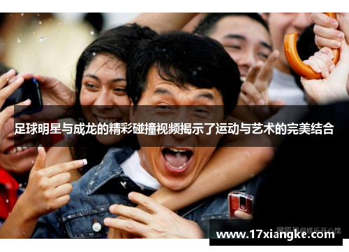 足球明星与成龙的精彩碰撞视频揭示了运动与艺术的完美结合