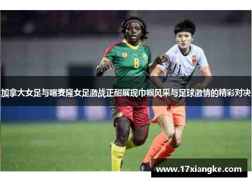 加拿大女足与喀麦隆女足激战正酣展现巾帼风采与足球激情的精彩对决