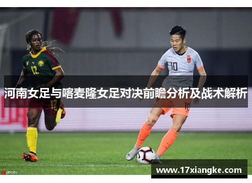 河南女足与喀麦隆女足对决前瞻分析及战术解析